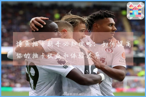 博鱼抽卡新手必知攻略：如何提高你的抽卡收益和体验差异