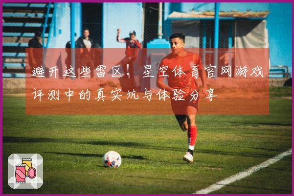 避开这些雷区！星空体育官网游戏评测中的真实坑与体验分享
