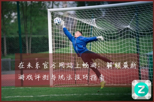 在米乐官方网站上畅游：解锁最新游戏评测与玩法技巧指南